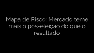 ​Mapa de Risco: Mercado teme mais o pós-eleição do que o resultado 